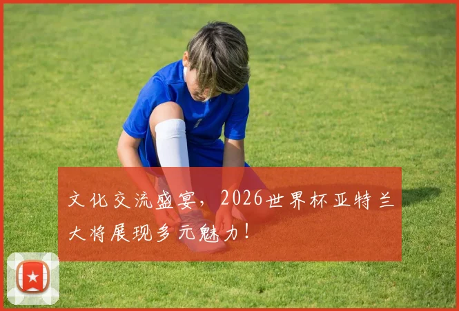 文化交流盛宴，2026世界杯亚特兰大将展现多元魅力！