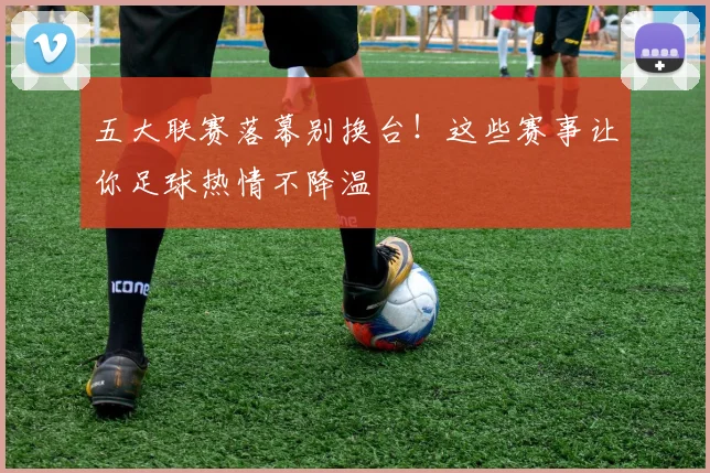 五大联赛落幕别换台！这些赛事让你足球热情不降温