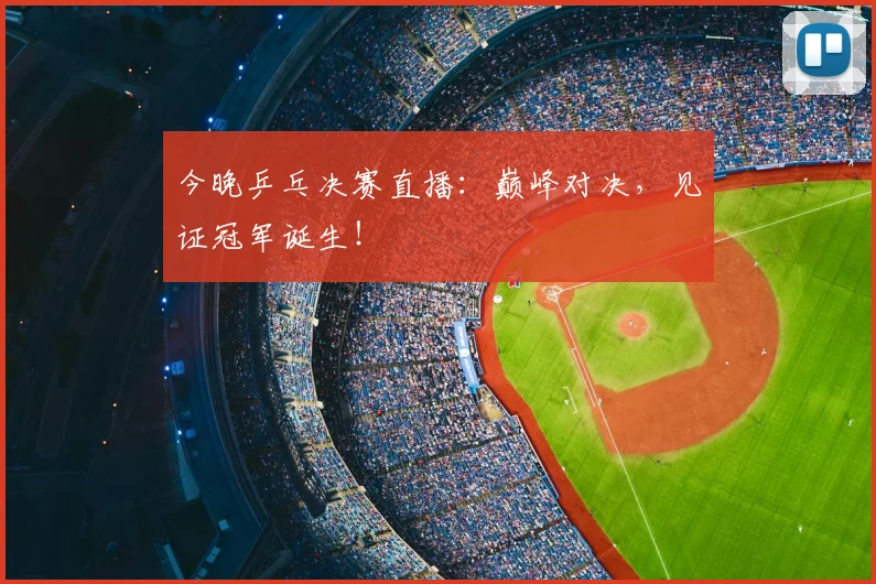 今晚乒乓决赛直播：巅峰对决，见证冠军诞生！
