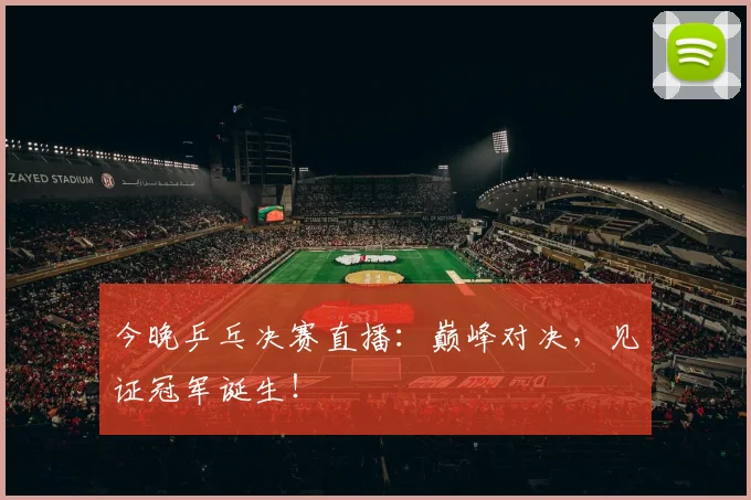 今晚乒乓决赛直播：巅峰对决，见证冠军诞生！