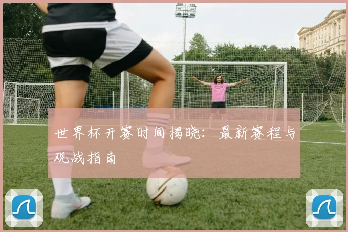 世界杯开赛时间揭晓：最新赛程与观战指南
