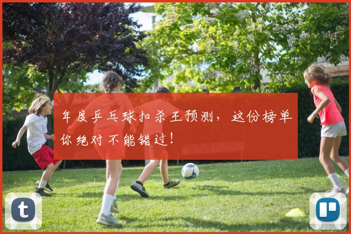 年度乒乓球扣杀王预测，这份榜单你绝对不能错过！